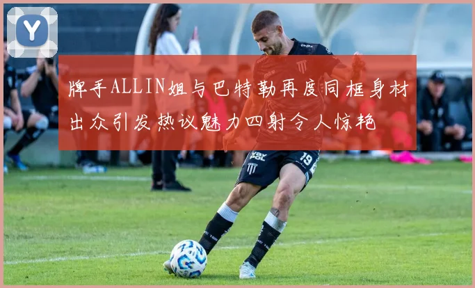 牌手ALLIN姐与巴特勒再度同框身材出众引发热议魅力四射令人惊艳