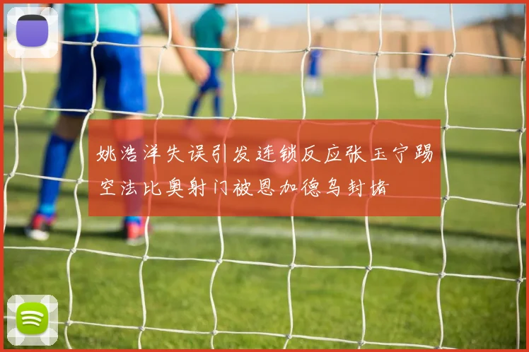 姚浩洋失误引发连锁反应张玉宁踢空法比奥射门被恩加德乌封堵