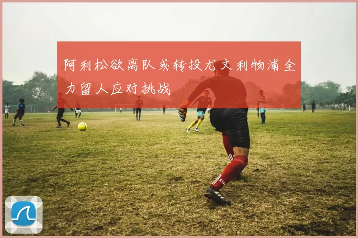 阿利松欲离队或转投尤文利物浦全力留人应对挑战