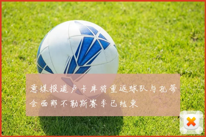 意媒报道卢卡库将重返球队与孔蒂会面那不勒斯赛季已结束