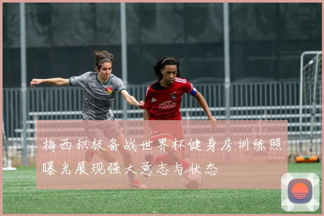 梅西积极备战世界杯健身房训练照曝光展现强大意志与状态