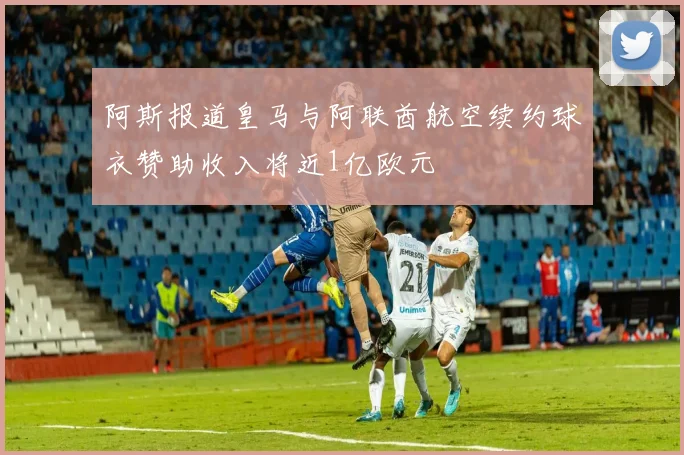 阿斯报道皇马与阿联酋航空续约球衣赞助收入将近1亿欧元