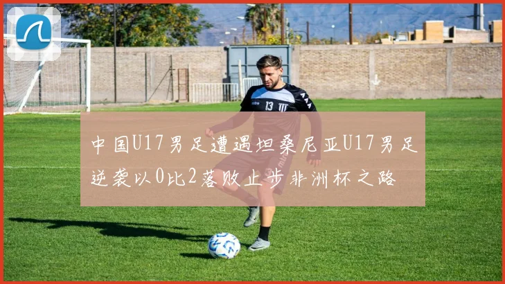 中国U17男足遭遇坦桑尼亚U17男足逆袭以0比2落败止步非洲杯之路