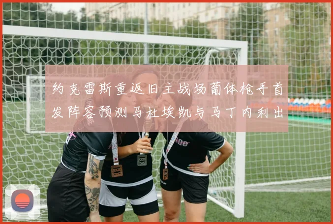 约克雷斯重返旧主战场葡体枪手首发阵容预测马杜埃凯与马丁内利出战