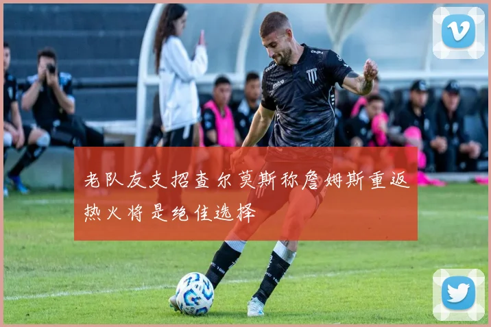 老队友支招查尔莫斯称詹姆斯重返热火将是绝佳选择