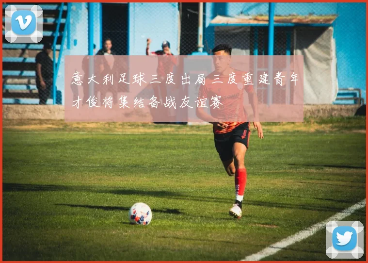 意大利足球三度出局三度重建青年才俊将集结备战友谊赛