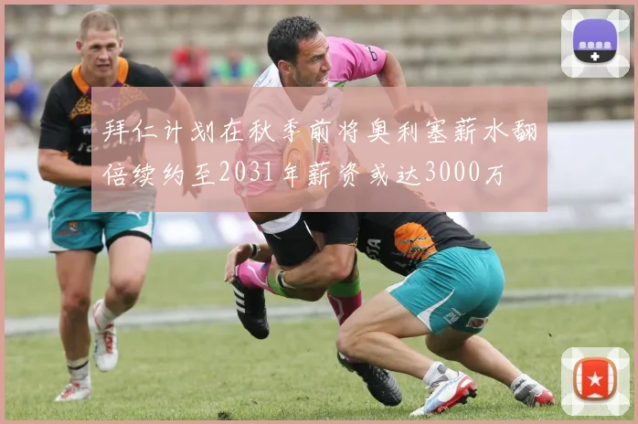 拜仁计划在秋季前将奥利塞薪水翻倍续约至2031年薪资或达3000万