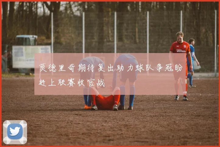 莫德里奇期待复出助力球队争冠盼赶上联赛收官战