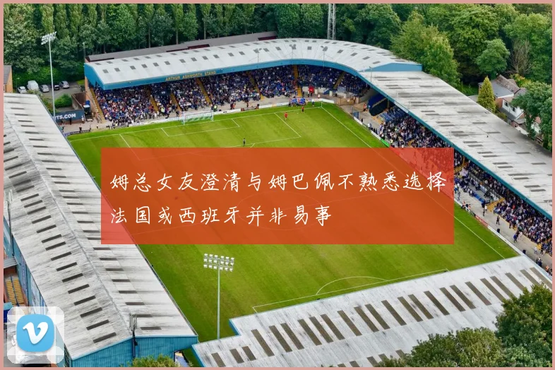 姆总女友澄清与姆巴佩不熟悉选择法国或西班牙并非易事