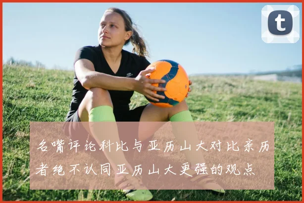 名嘴评论科比与亚历山大对比亲历者绝不认同亚历山大更强的观点