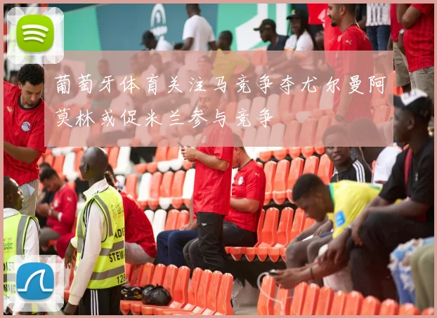 葡萄牙体育关注马竞争夺尤尔曼阿莫林或促米兰参与竞争
