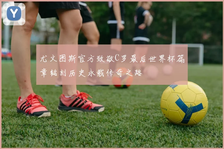 尤文图斯官方致敬C罗最后世界杯篇章铭刻历史永载传奇之路