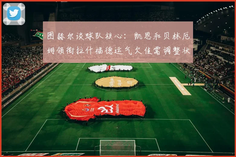 图赫尔谈球队核心：凯恩和贝林厄姆领衔拉什福德运气欠佳需调整状态