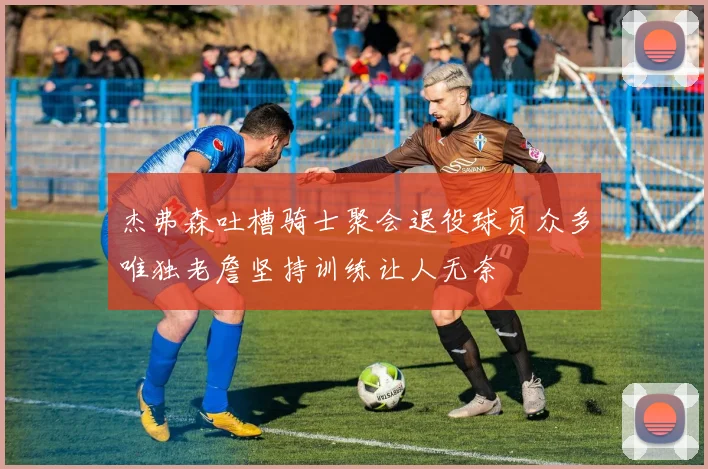 杰弗森吐槽骑士聚会退役球员众多唯独老詹坚持训练让人无奈