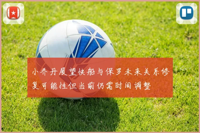 小乔丹展望快船与保罗未来关系修复可能性但当前仍需时间调整