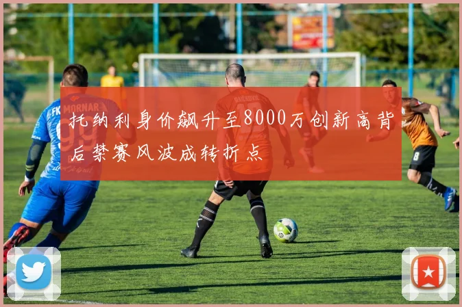 托纳利身价飙升至8000万创新高背后禁赛风波成转折点