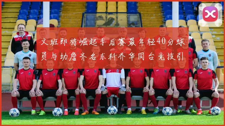 文班即将崛起季后赛最年轻40分球员与幼詹齐名东科乔华同台竞技引关注