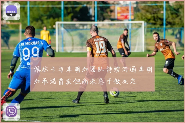 佩林卡与库明加团队持续沟通库明加承诺首发但尚未急于做决定