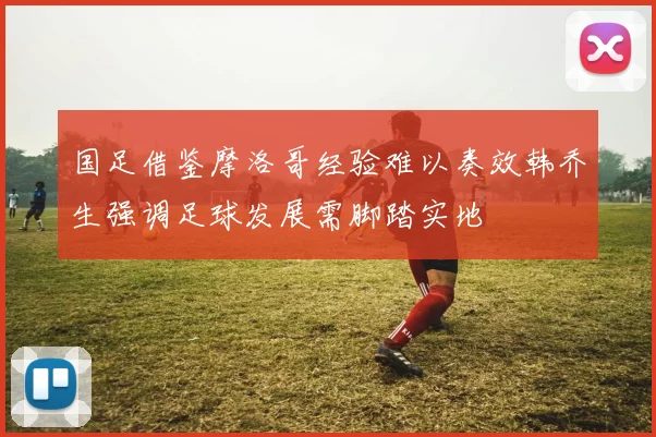 国足借鉴摩洛哥经验难以奏效韩乔生强调足球发展需脚踏实地