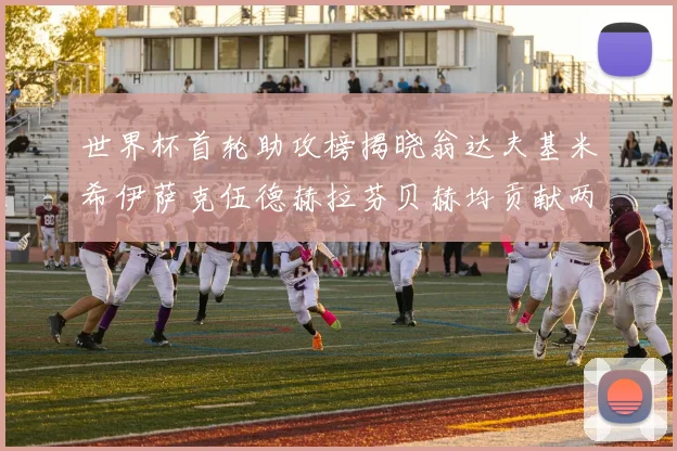 世界杯首轮助攻榜揭晓翁达夫基米希伊萨克伍德赫拉芬贝赫均贡献两次助攻