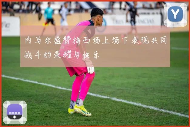 内马尔盛赞梅西场上场下表现共同战斗的荣耀与快乐