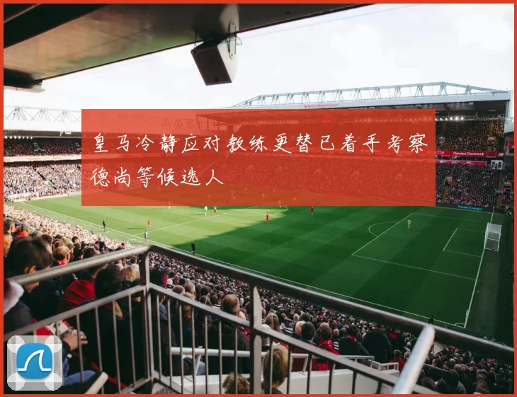 皇马冷静应对教练更替已着手考察德尚等候选人