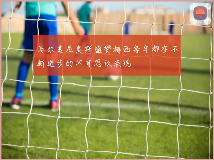 马尔基尼奥斯盛赞梅西每年都在不断进步的不可思议表现