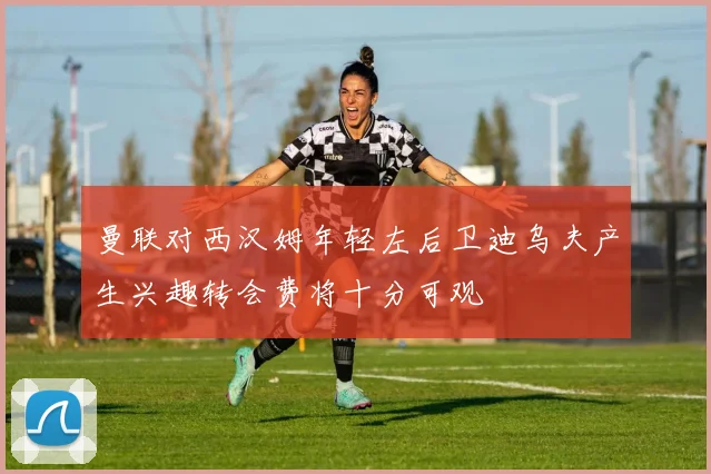 曼联对西汉姆年轻左后卫迪乌夫产生兴趣转会费将十分可观